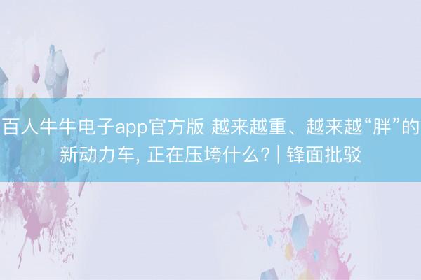 百人牛牛电子app官方版 越来越重、越来越“胖”的新动力车, 正在压垮什么? | 锋面批驳