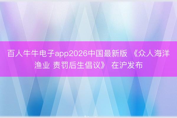 百人牛牛电子app2026中国最新版 《众人海洋渔业 责罚后生倡议》 在沪发布