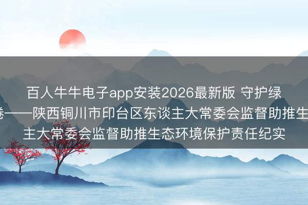 百人牛牛电子app安装2026最新版 守护绿水青山 书写生态答卷——陕西铜川市印台区东谈主大常委会监督助推生态环境保护责任纪实