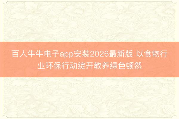 百人牛牛电子app安装2026最新版 以食物行业环保行动绽开教养绿色顿然