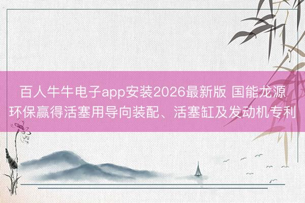 百人牛牛电子app安装2026最新版 国能龙源环保赢得活塞用导向装配、活塞缸及发动机专利