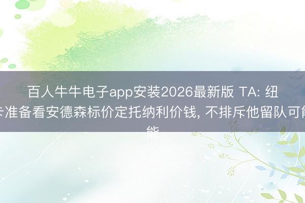 百人牛牛电子app安装2026最新版 TA: 纽卡准备看安德森标价定托纳利价钱， 不排斥他留队可能