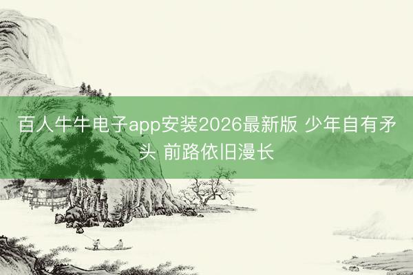 百人牛牛电子app安装2026最新版 少年自有矛头 前路依旧漫长