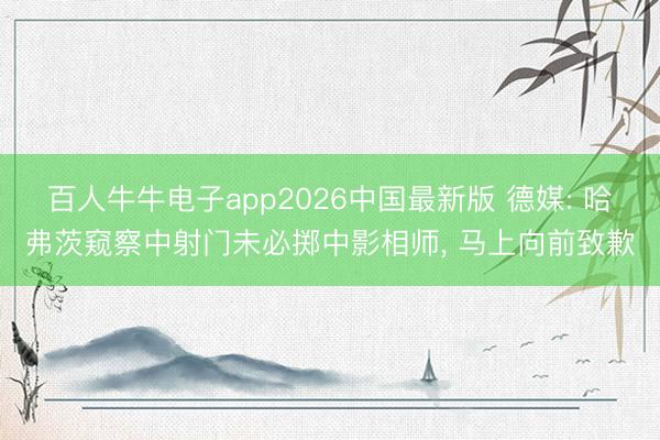 百人牛牛电子app2026中国最新版 德媒: 哈弗茨窥察中射门未必掷中影相师, 马上向前致歉