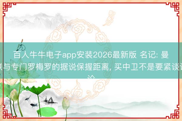百人牛牛电子app安装2026最新版 名记: 曼联与专门罗梅罗的据说保握距离， 买中卫不是要紧谈论