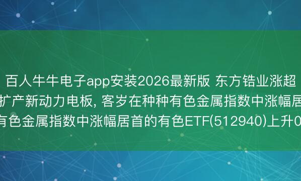 百人牛牛电子app安装2026最新版 东方锆业涨超8%! 拟定增11.7亿元扩产新动力电板， 客岁在种种有色金属指数中涨幅居首的有色ETF(512940)上升0.75%