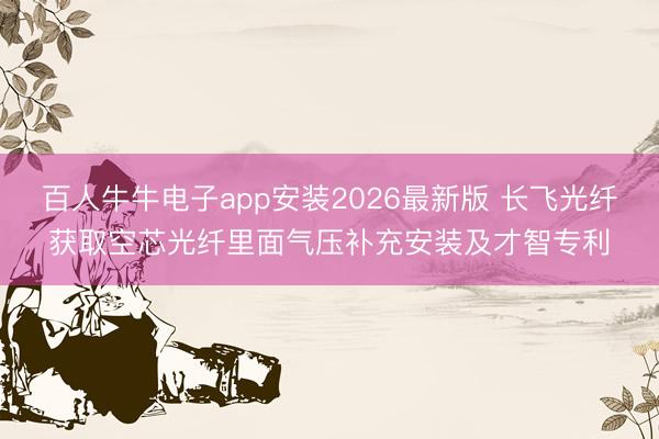 百人牛牛电子app安装2026最新版 长飞光纤获取空芯光纤里面气压补充安装及才智专利