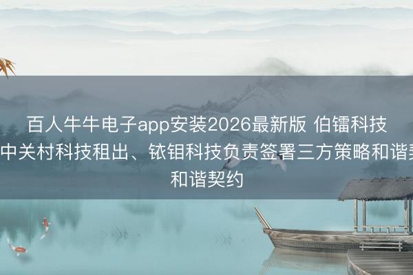 百人牛牛电子app安装2026最新版 伯镭科技: 与中关村科技租出、铱钼科技负责签署三方策略和谐契约