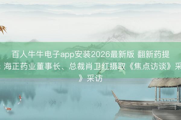 百人牛牛电子app安装2026最新版 翻新药提速: 海正药业董事长、总裁肖卫红摄取《焦点访谈》采访
