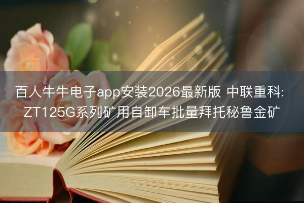百人牛牛电子app安装2026最新版 中联重科: ZT125G系列矿用自卸车批量拜托秘鲁金矿