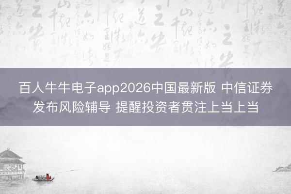 百人牛牛电子app2026中国最新版 中信证券发布风险辅导 提醒投资者贯注上当上当
