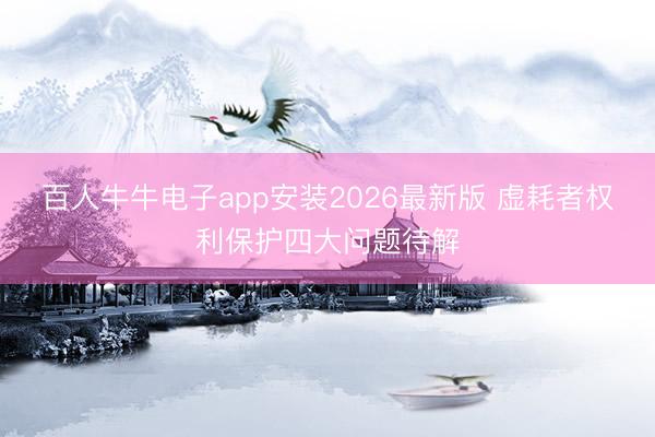 百人牛牛电子app安装2026最新版 虚耗者权利保护四大问题待解