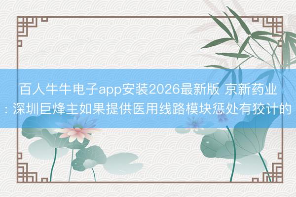 百人牛牛电子app安装2026最新版 京新药业: 深圳巨烽主如果提供医用线路模块惩处有狡计的