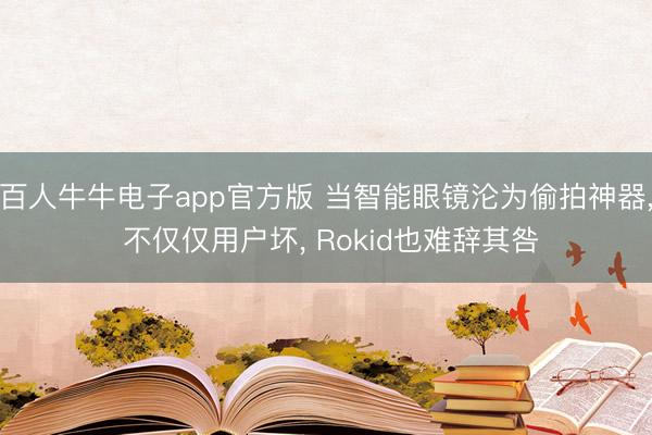 百人牛牛电子app官方版 当智能眼镜沦为偷拍神器， 不仅仅用户坏， Rokid也难辞其咎