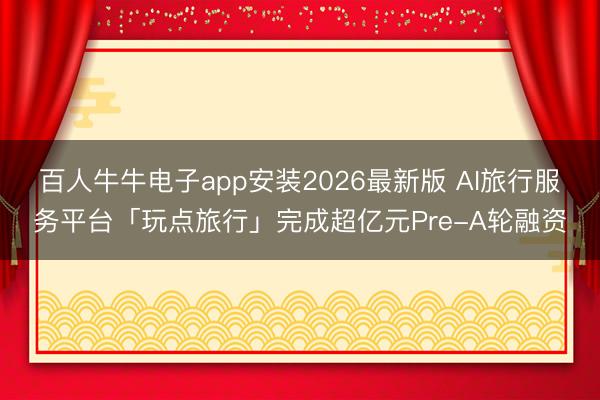 百人牛牛电子app安装2026最新版 AI旅行服务平台「玩点旅行」完成超亿元Pre-A轮融资