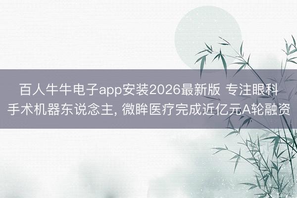 百人牛牛电子app安装2026最新版 专注眼科手术机器东说念主， 微眸医疗完成近亿元A轮融资
