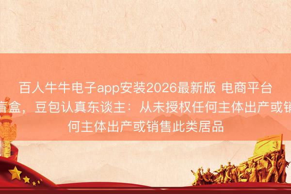百人牛牛电子app安装2026最新版 电商平台现“AI豆包”盲盒，豆包认真东谈主：从未授权任何主体出产或销售此类居品