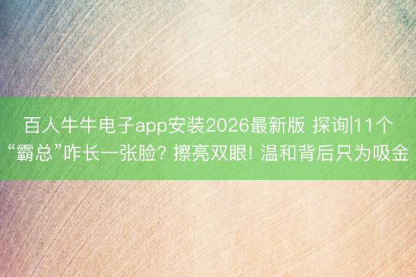 百人牛牛电子app安装2026最新版 探询|11个“霸总”咋长一张脸? 擦亮双眼! 温和背后只为吸金