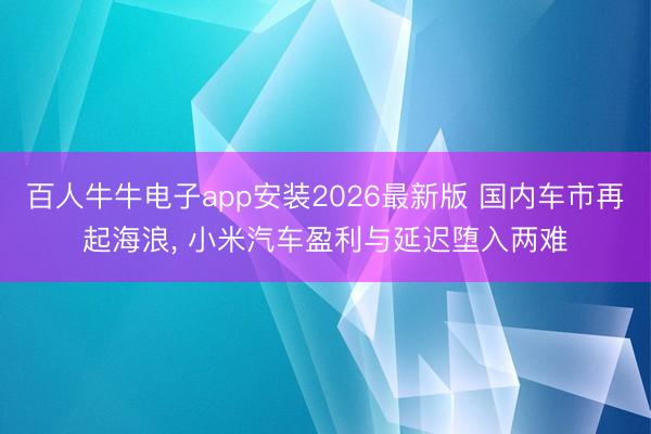 百人牛牛电子app安装2026最新版 国内车市再起海浪， 小米汽车盈利与延迟堕入两难
