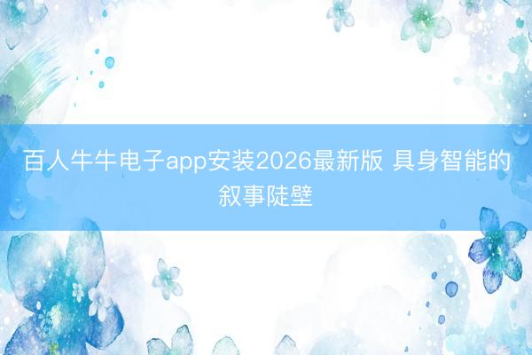 百人牛牛电子app安装2026最新版 具身智能的叙事陡壁