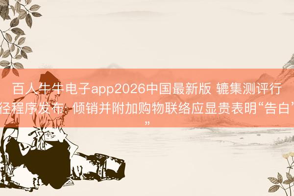 百人牛牛电子app2026中国最新版 辘集测评行径程序发布: 倾销并附加购物联络应显贵表明“告白”
