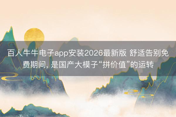 百人牛牛电子app安装2026最新版 舒适告别免费期间， 是国产大模子“拼价值”的运转