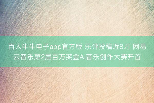 百人牛牛电子app官方版 乐评投稿近8万 网易云音乐第2届百万奖金AI音乐创作大赛开首