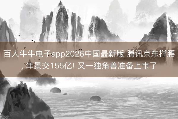 百人牛牛电子app2026中国最新版 腾讯京东撑腰, 年景交155亿! 又一独角兽准备上市了