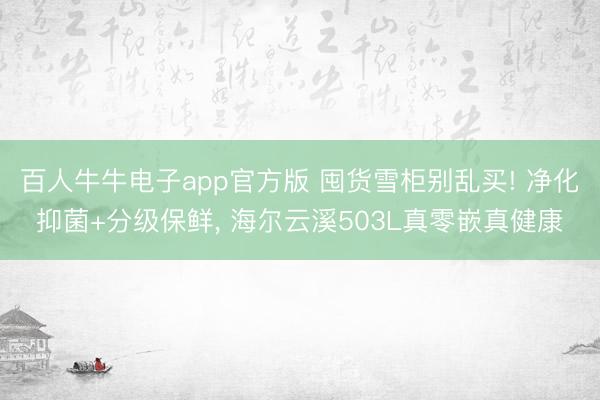 百人牛牛电子app官方版 囤货雪柜别乱买! 净化抑菌+分级保鲜， 海尔云溪503L真零嵌真健康