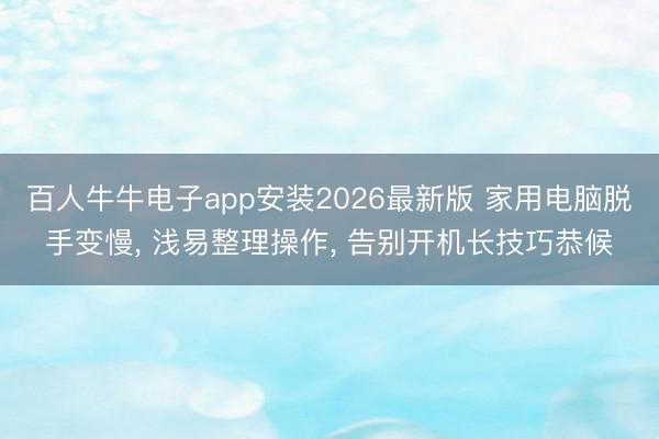 百人牛牛电子app安装2026最新版 家用电脑脱手变慢， 浅易整理操作， 告别开机长技巧恭候