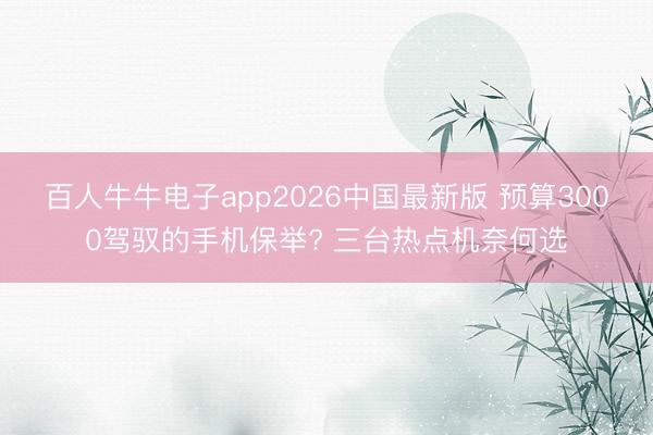 百人牛牛电子app2026中国最新版 预算3000驾驭的手机保举? 三台热点机奈何选