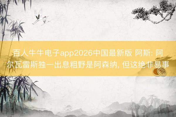 百人牛牛电子app2026中国最新版 阿斯: 阿尔瓦雷斯独一出息粗野是阿森纳， 但这绝非易事