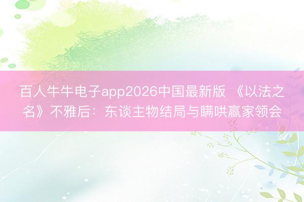 百人牛牛电子app2026中国最新版 《以法之名》不雅后：东谈主物结局与瞒哄赢家领会