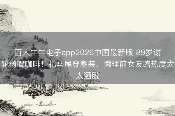 百人牛牛电子app2026中国最新版 89岁谢贤坐轮椅喝咖啡!扎马尾穿潮装,懒理前女友蹭热度太洒脱