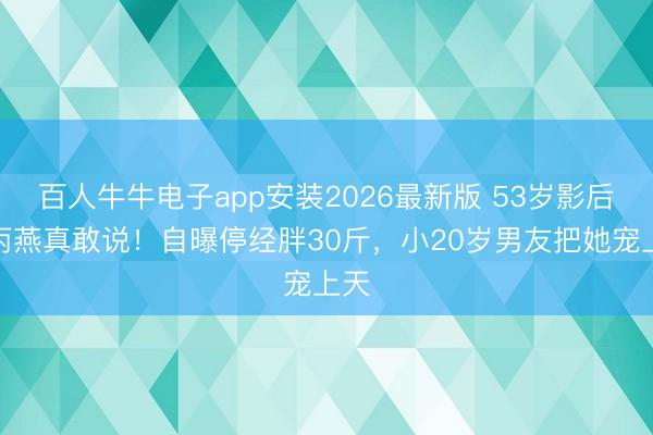 百人牛牛电子app安装2026最新版 53岁影后颜丙燕真敢说!自曝停经胖30斤,小20岁男友把她宠上天