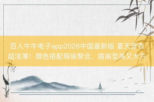 百人牛牛电子app2026中国最新版 夏天穿衣超浅薄！颜色搭配瑕瑜聚合，喧阗显高又大方