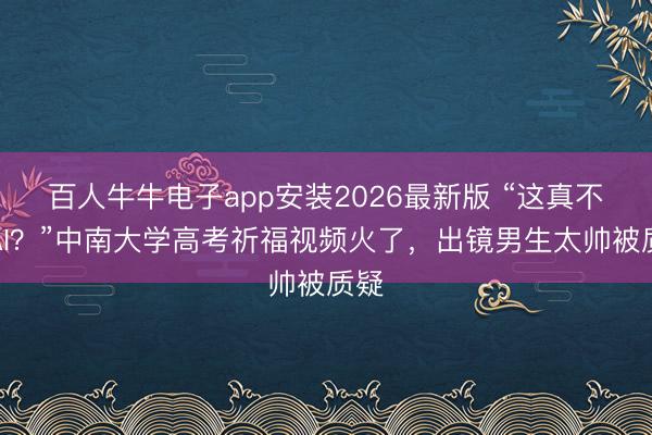百人牛牛电子app安装2026最新版 “这真不是AI？”中南大学高考祈福视频火了，出镜男生太帅被质疑