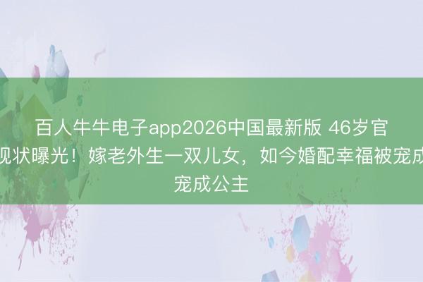 百人牛牛电子app2026中国最新版 46岁官恩娜现状曝光！嫁老外生一双儿女，如今婚配幸福被宠成公主