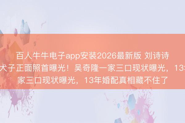 百人牛牛电子app安装2026最新版 刘诗诗时隔半年出面，6岁犬子正面照首曝光！吴奇隆一家三口现状曝光，13年婚配真相藏不住了