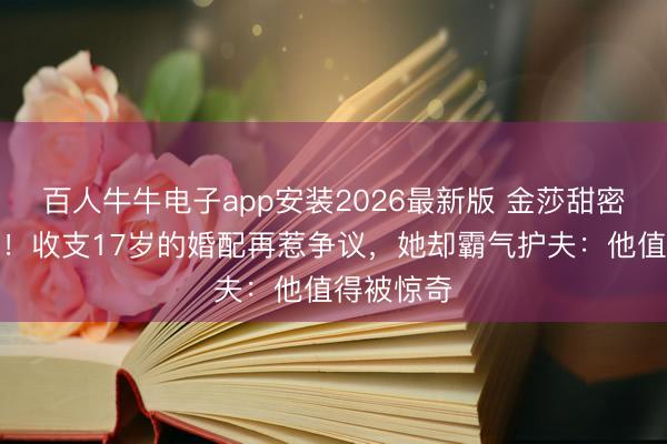百人牛牛电子app安装2026最新版 金莎甜密官宣备孕！收支17岁的婚配再惹争议，她却霸气护夫：他值得被惊奇