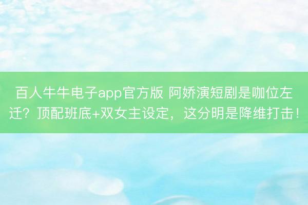 百人牛牛电子app官方版 阿娇演短剧是咖位左迁？顶配班底+双女主设定，这分明是降维打击！