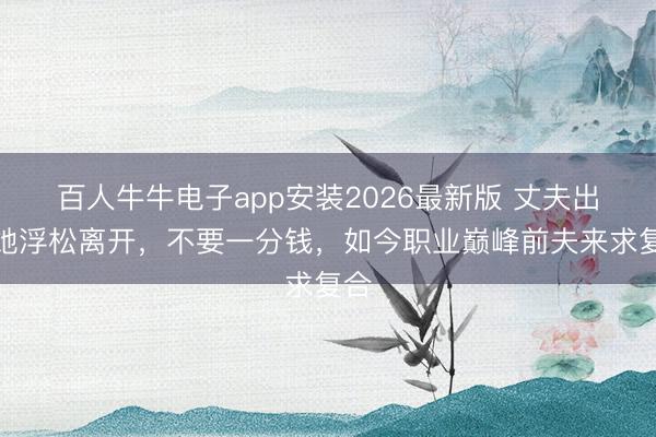 百人牛牛电子app安装2026最新版 丈夫出轨她浮松离开，不要一分钱，如今职业巅峰前夫来求复合