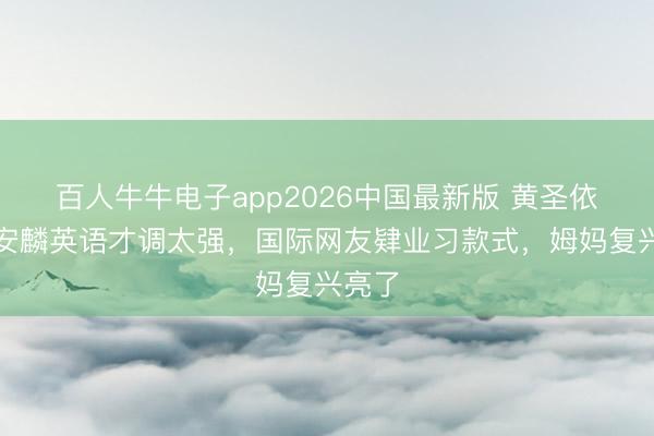 百人牛牛电子app2026中国最新版 黄圣依男儿安麟英语才调太强,国际网友肄业习款式,姆妈复兴亮了
