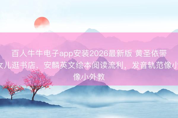 百人牛牛电子app安装2026最新版 黄圣依带9岁女儿逛书店，安麟英文绘本阅读流利，发音轨范像小外教
