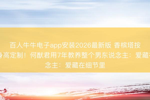 百人牛牛电子app安装2026最新版 香槟塔按178cm身高定制！何猷君用7年教养整个男东说念主：爱藏在细节里