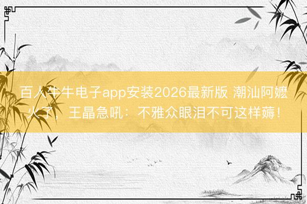 百人牛牛电子app安装2026最新版 潮汕阿嬷火了，王晶急吼：不雅众眼泪不可这样薅！