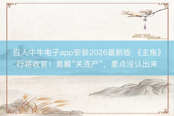 百人牛牛电子app安装2026最新版 《主角》行将收官！竟藏“关连户”，差点没认出来