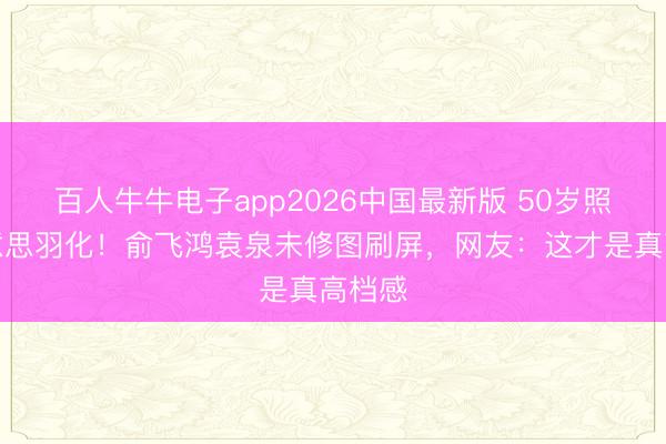 百人牛牛电子app2026中国最新版 50岁照样好意思羽化！俞飞鸿袁泉未修图刷屏，网友：这才是真高档感