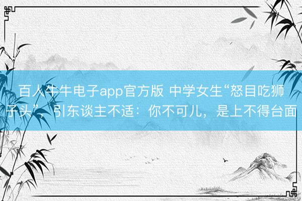 百人牛牛电子app官方版 中学女生“怒目吃狮子头”，引东谈主不适：你不可儿，是上不得台面