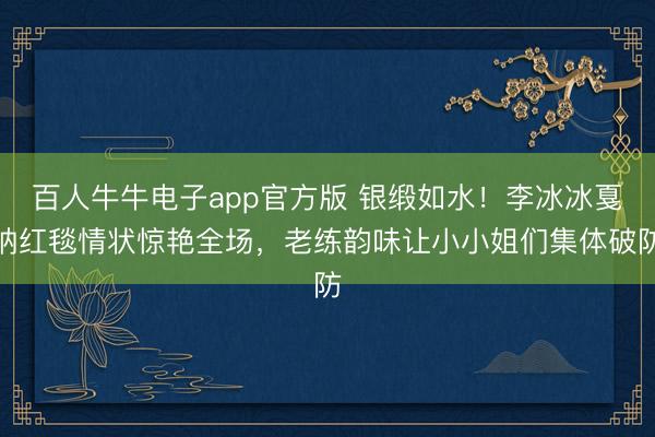 百人牛牛电子app官方版 银缎如水！李冰冰戛纳红毯情状惊艳全场，老练韵味让小小姐们集体破防